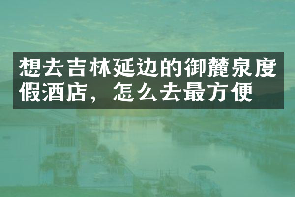 想去吉林延边的御麓泉度假酒店，怎么去最方便
