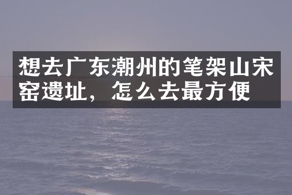 想去广东潮州的笔架山宋窑遗址，怎么去最方便