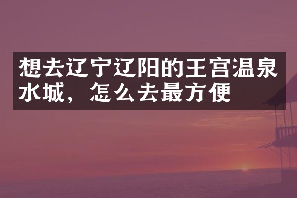 想去辽宁辽阳的王宫温泉水城，怎么去最方便