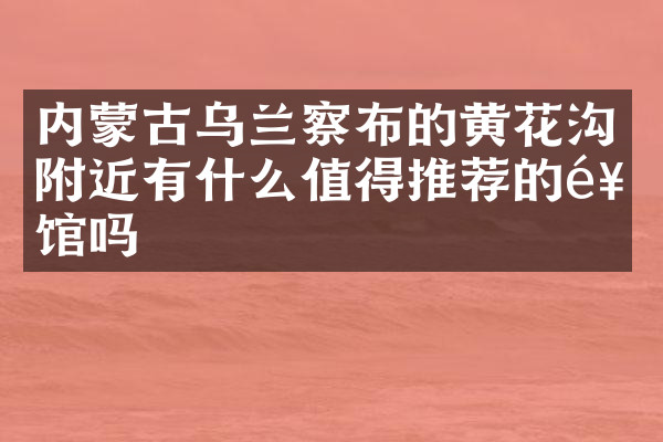 内蒙古乌兰察布的黄花沟附近有什么值得推荐的饭馆吗