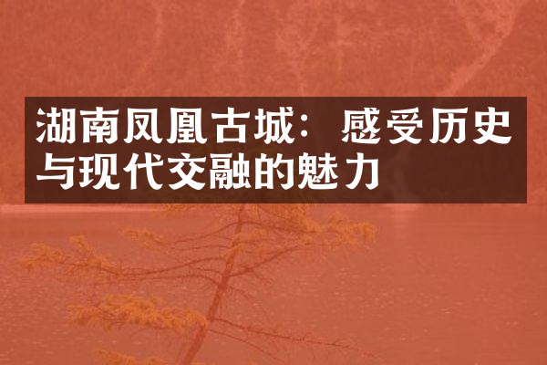 湖南凤凰古城：感受历史与现代交融的魅力