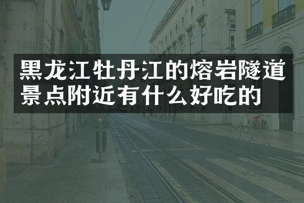 黑龙江牡丹江的熔岩隧道景点附近有什么好吃的