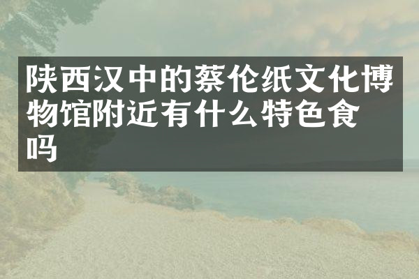 陕西汉中的蔡伦纸文化博物馆附近有什么特色食物吗