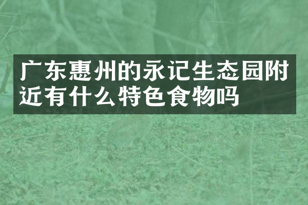 广东惠州的永记生态园附近有什么特色食物吗