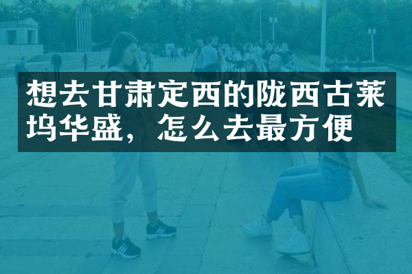想去甘肃定西的陇西古莱坞华盛，怎么去最方便