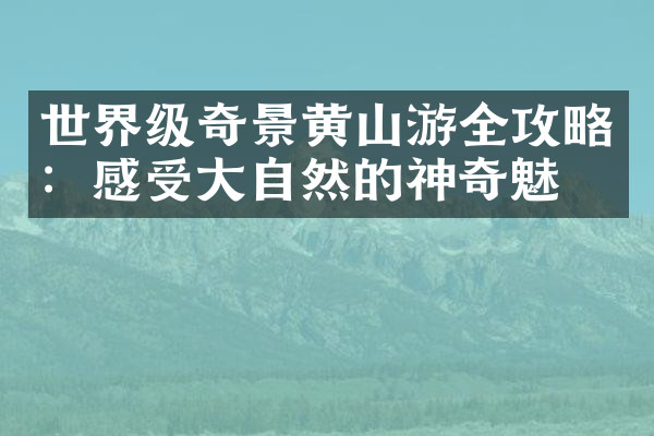 世界级奇景黄山游全攻略：感受大自然的神奇魅力