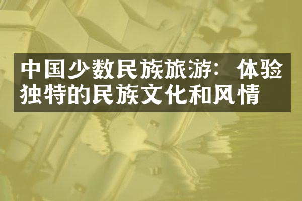 中国少数民族旅游：体验独特的民族文化和风情
