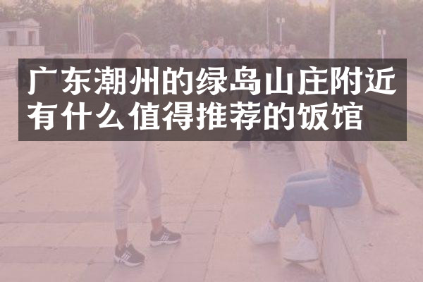 广东潮州的绿岛山庄附近有什么值得推荐的饭馆吗