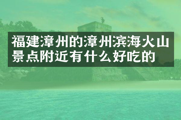 福建漳州的漳州滨海火山景点附近有什么好吃的