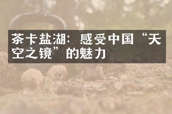 茶卡盐湖：感受中国“天空之镜”的魅力