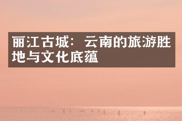 丽江古城：云南的旅游胜地与文化底蕴