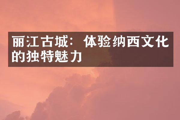 丽江古城：体验纳西文化的独特魅力