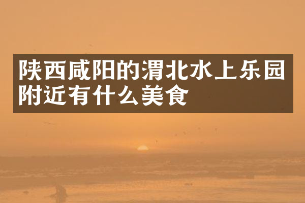 陕西咸阳的渭北水上乐园附近有什么美食