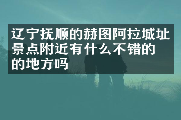 辽宁抚顺的赫图阿拉城址景点附近有什么不错的住的地方吗