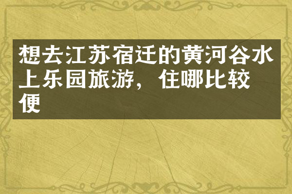 想去江苏宿迁的黄河谷水上乐园旅游，住哪比较方便