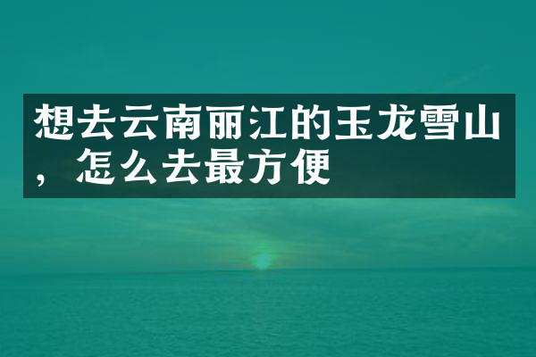 想去云南丽江的玉龙雪山，怎么去最方便