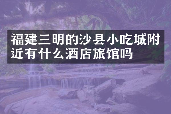 福建三明的沙县小吃城附近有什么酒店旅馆吗