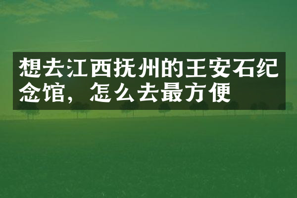 想去江西抚州的王安石纪念馆，怎么去最方便
