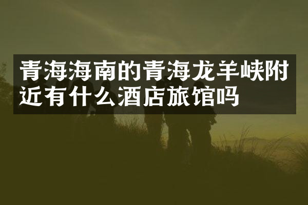 青海海南的青海龙羊峡附近有什么酒店旅馆吗
