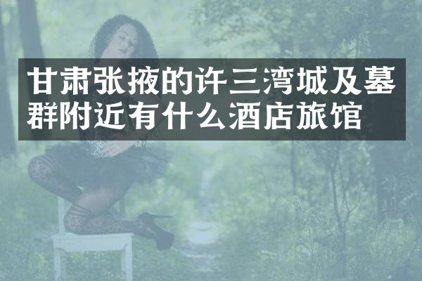 甘肃张掖的许三湾城及墓群附近有什么酒店旅馆吗