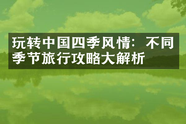玩转中国四季风情：不同季节旅行攻略大解析