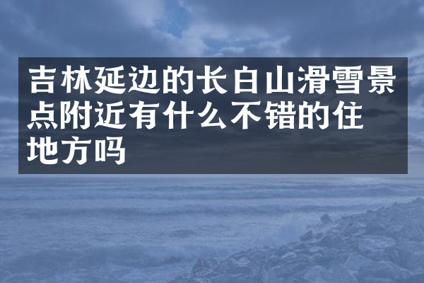 吉林延边的长白山滑雪景点附近有什么不错的住的地方吗