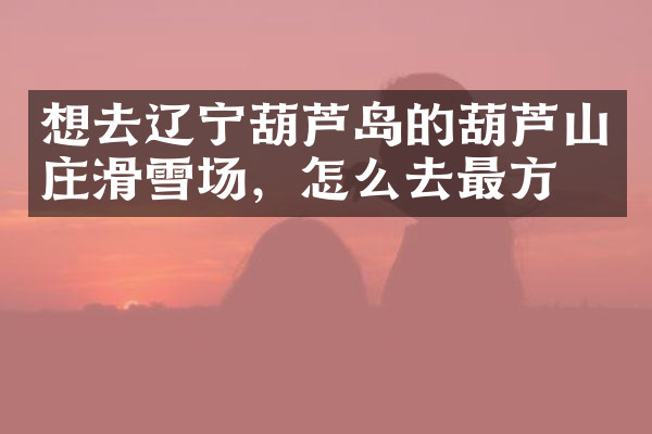 想去辽宁葫芦岛的葫芦山庄滑雪场，怎么去最方便