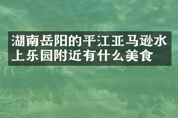湖南岳阳的平江亚马逊水上乐园附近有什么美食