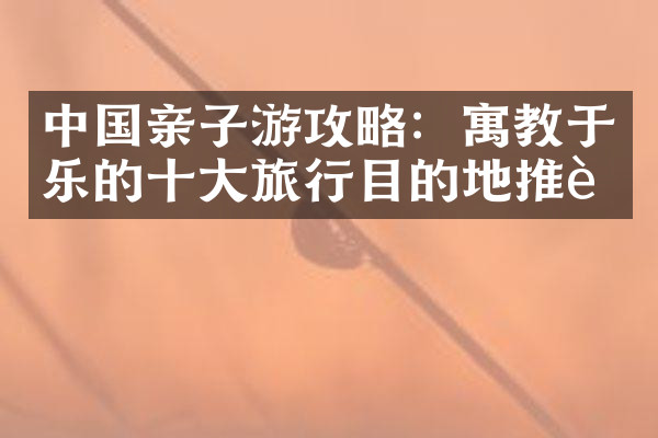 中国亲子游攻略：寓教于乐的十大旅行目的地推荐