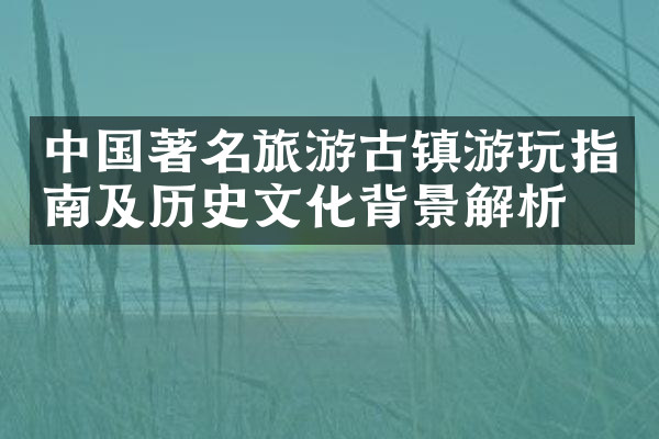 中国著名旅游古镇游玩指南及历史文化背景解析