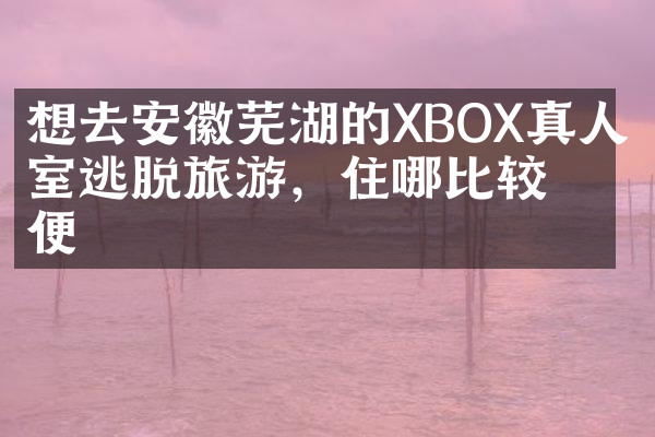 想去安徽芜湖的XBOX真人密室逃脱旅游，住哪比较方便
