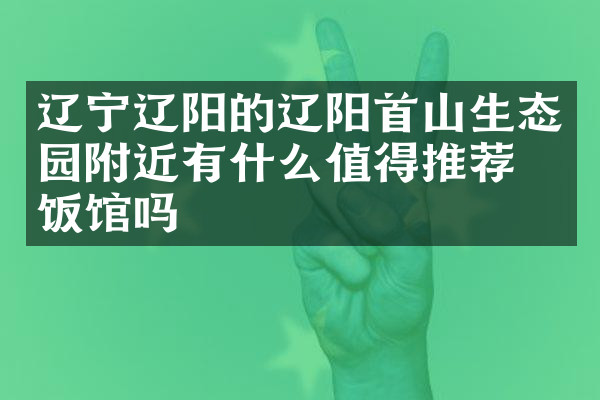 辽宁辽阳的辽阳首山生态园附近有什么值得推荐的饭馆吗