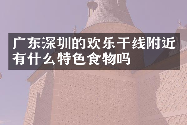 广东深圳的欢乐干线附近有什么特色食物吗