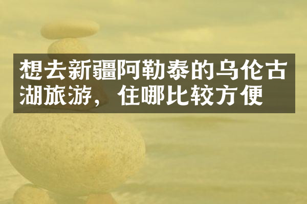 想去新疆阿勒泰的乌伦古湖旅游，住哪比较方便