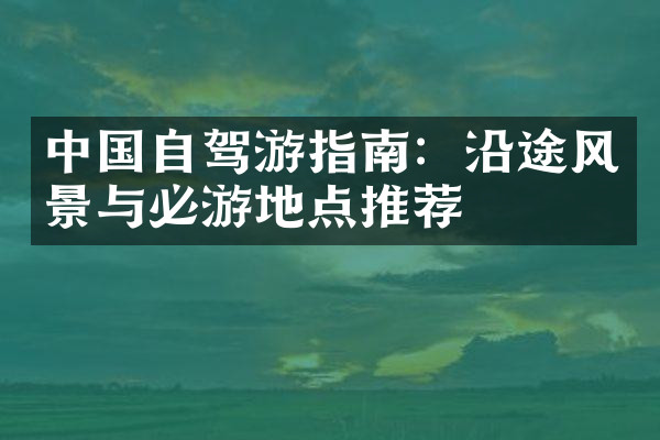 中国自驾游指南：沿途风景与必游地点推荐
