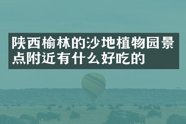 陕西榆林的沙地植物园景点附近有什么好吃的