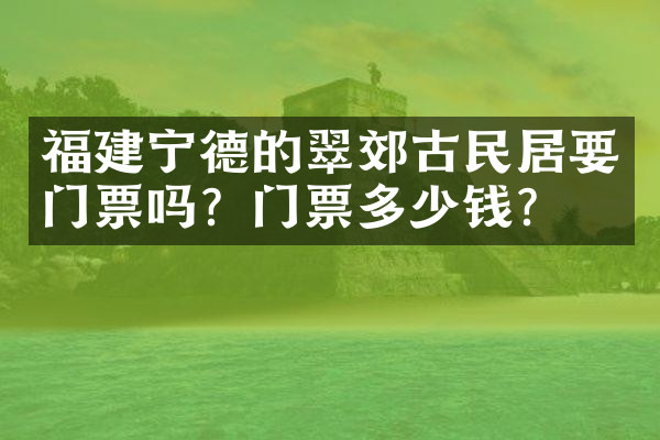 福建宁德的翠郊古民居要门票吗？门票多少钱？