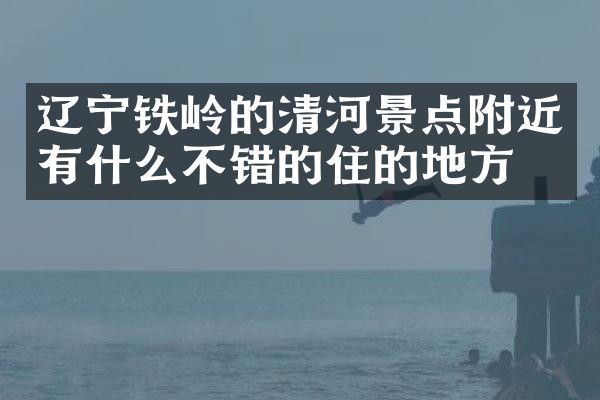 辽宁铁岭的清河景点附近有什么不错的住的地方吗
