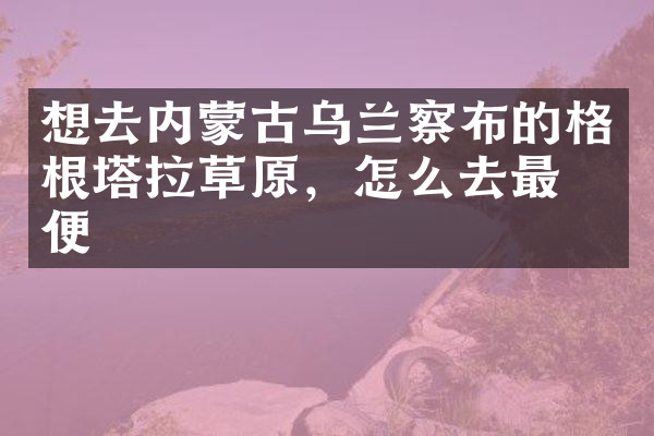 想去内蒙古乌兰察布的格根塔拉草原，怎么去最方便