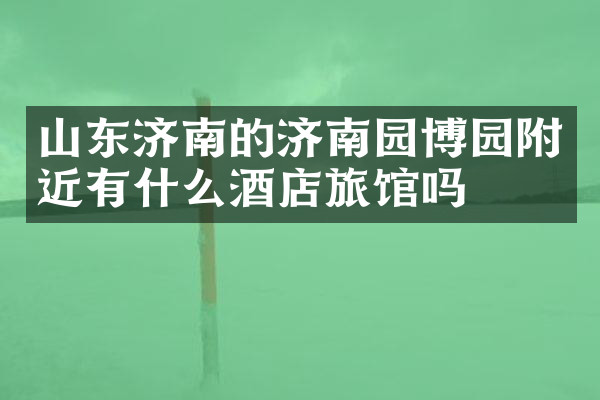 山东济南的济南园博园附近有什么酒店旅馆吗