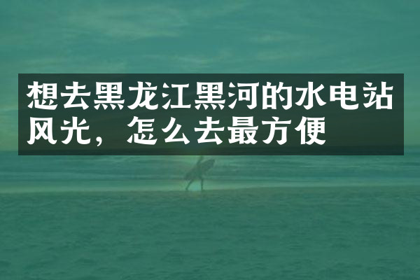 想去黑龙江黑河的水电站风光，怎么去最方便