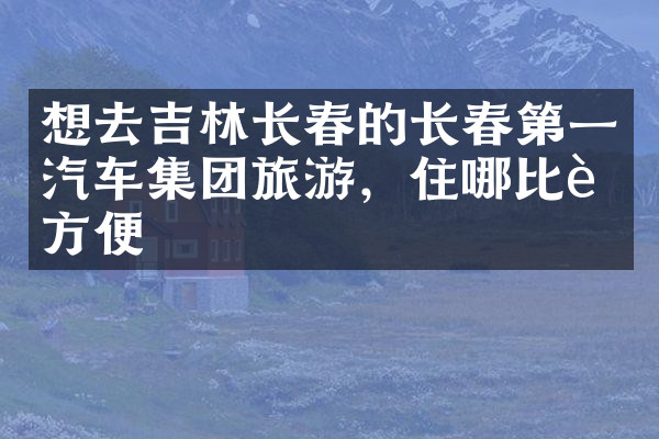 想去吉林长春的长春第一汽车集团旅游，住哪比较方便