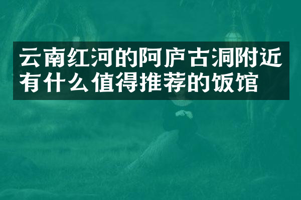 云南红河的阿庐古洞附近有什么值得推荐的饭馆吗