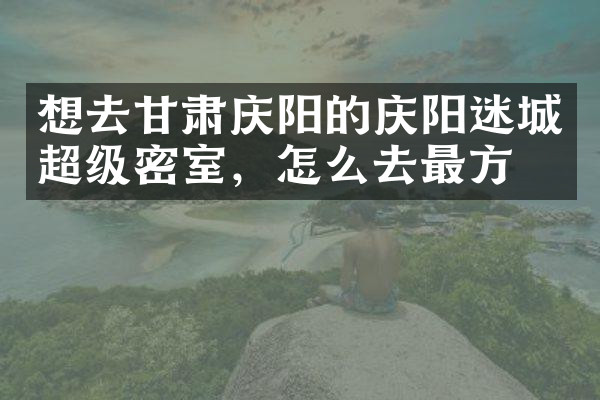 想去甘肃庆阳的庆阳迷城超级密室，怎么去最方便