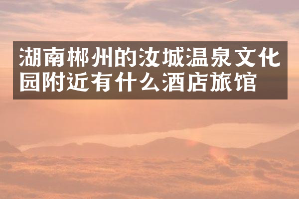 湖南郴州的汝城温泉文化园附近有什么酒店旅馆吗