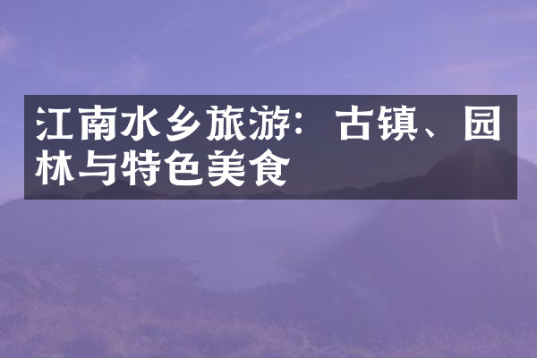 江南水乡旅游：古镇、园林与特色美食
