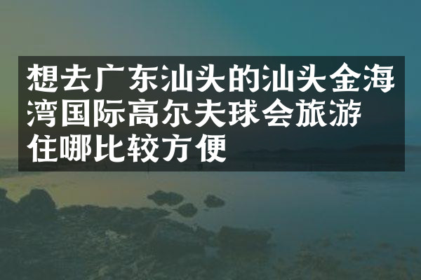 想去广东汕头的汕头金海湾国际高尔夫球会旅游，住哪比较方便