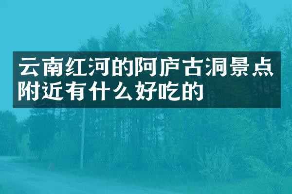 云南红河的阿庐古洞景点附近有什么好吃的