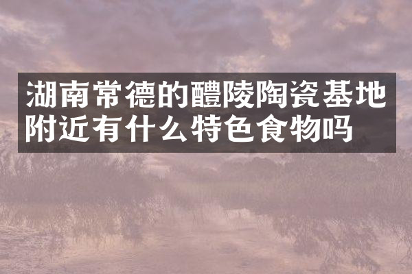 湖南常德的醴陵陶瓷基地附近有什么特色食物吗