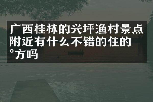 广西桂林的兴坪渔村景点附近有什么不错的住的地方吗